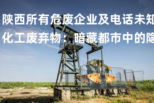 陕西所有危废企业及电话未知化工废弃物：暗藏都市中的隐患？
