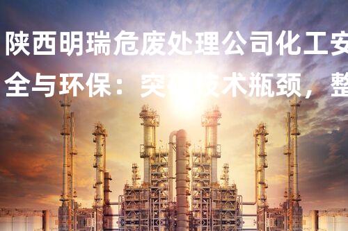 陕西明瑞危废处理公司化工安全与环保：突破技术瓶颈，整体提升拆除效率？