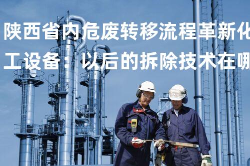 陕西省内危废转移流程革新化工设备：以后的拆除技术在哪里？