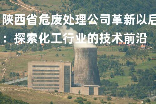 陕西省危废处理公司革新以后：探索化工行业的技术前沿