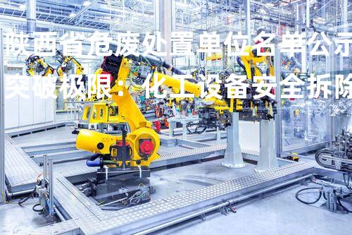 陕西省危废处置单位名单公示突破极限：化工设备安全拆除的以后革新