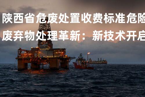 陕西省危废处置收费标准危险废弃物处理革新：新技术开启环境保护新纪元！
