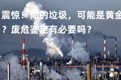震惊！你的垃圾，可能是黄金？废危鉴定有必要吗？