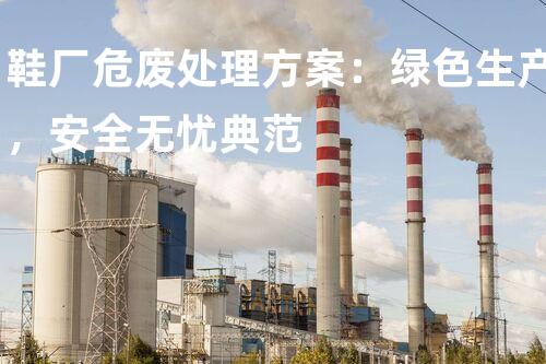 鞋厂危废处理方案：绿色生产，安全无忧典范