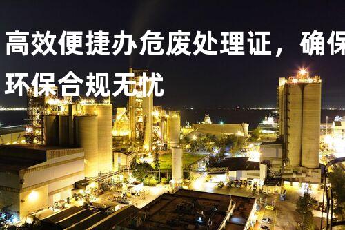 高效便捷办危废处理证，确保环保合规无忧