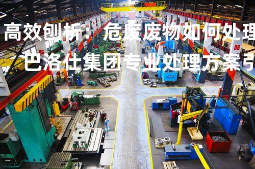 高效刨析：危废废物如何处理，巴洛仕集团专业处理方案引领行业标准