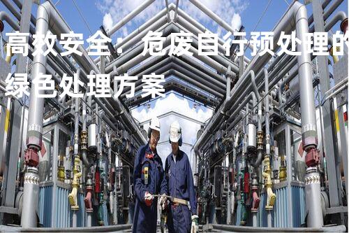 高效安全：危废自行预处理的绿色处理方案