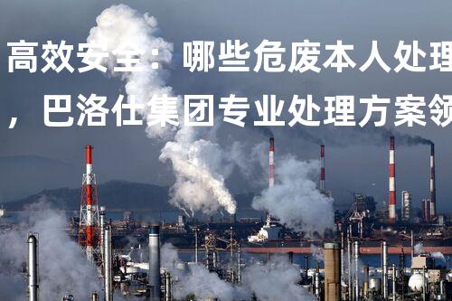高效安全：哪些危废本人处理，巴洛仕集团专业处理方案领先业界