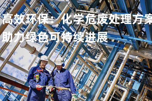 高效环保：化学危废处理方案助力绿色可持续进展