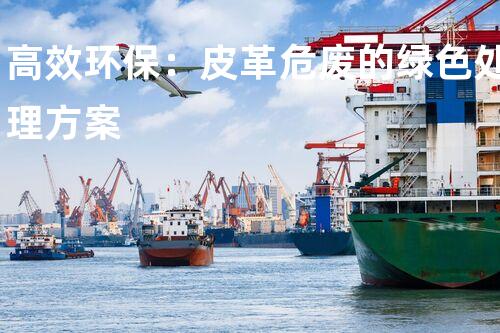 高效环保：皮革危废的绿色处理方案