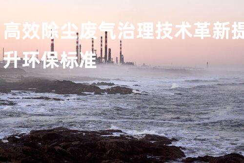 高效除尘废气治理技术革新提升环保标准
